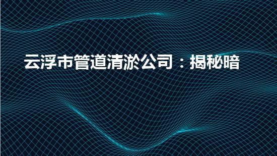 云浮市管道清淤公司：揭秘暗藏在下水道的驚人秘密！